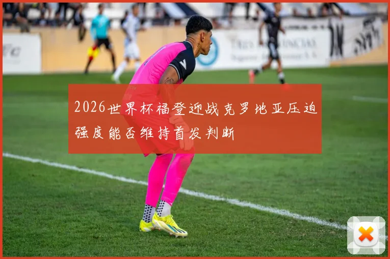 2026世界杯福登迎战克罗地亚压迫强度能否维持首发判断