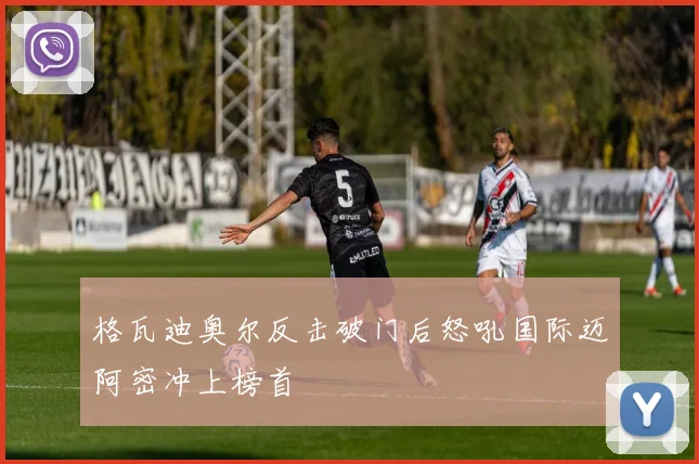 格瓦迪奥尔反击破门后怒吼国际迈阿密冲上榜首