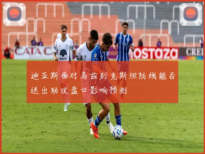 迪亚斯面对乌兹别克斯坦防线能否送出助攻盘口影响预测