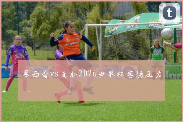 墨西哥vs南非2026世界杯客场压力