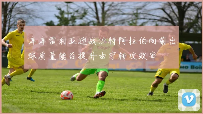 库库雷利亚迎战沙特阿拉伯向前出球质量能否提升由守转攻效率