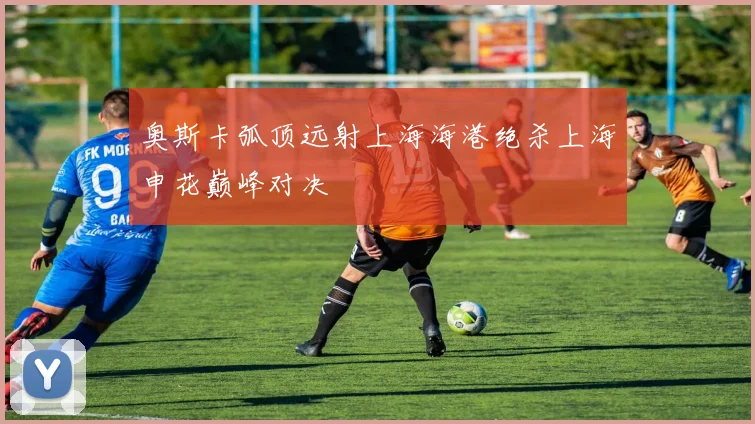 奥斯卡弧顶远射上海海港绝杀上海申花巅峰对决