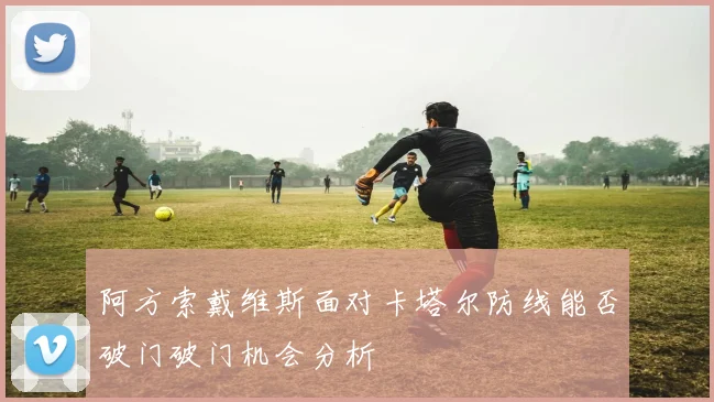 阿方索戴维斯面对卡塔尔防线能否破门破门机会分析