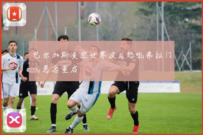 巴尔加斯凌空世界波后怒吼弗拉门戈悬念重启