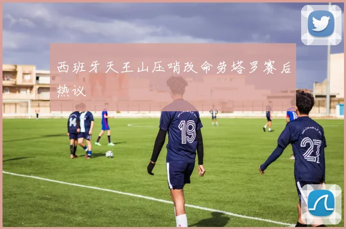 西班牙天王山压哨改命劳塔罗赛后热议