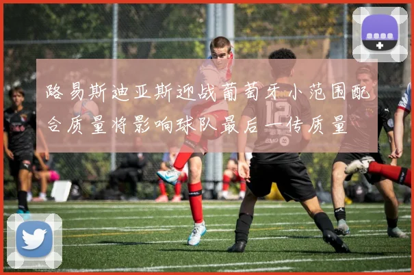 路易斯迪亚斯迎战葡萄牙小范围配合质量将影响球队最后一传质量