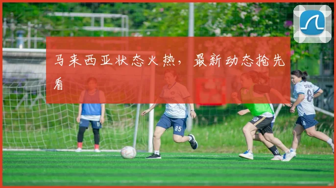 马来西亚状态火热，最新动态抢先看