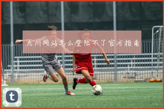 九州网站怎么登陆不了官方指南