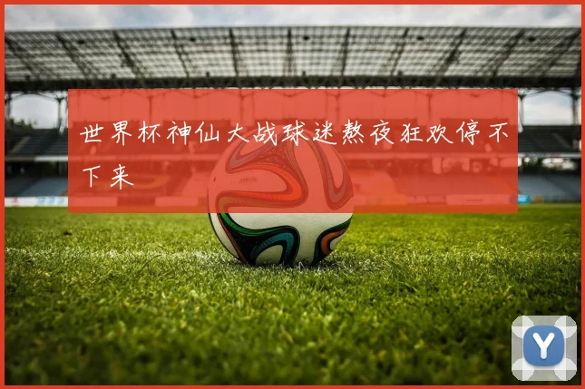 世界杯神仙大战球迷熬夜狂欢停不下来