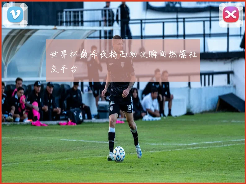 世界杯巅峰夜梅西助攻瞬间燃爆社交平台