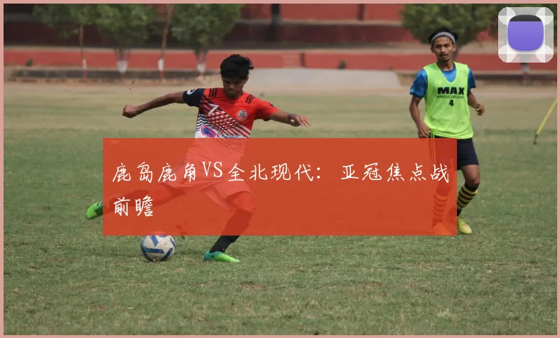 鹿岛鹿角VS全北现代：亚冠焦点战前瞻