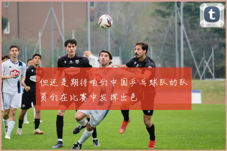 但还是期待咱们中国乒乓球队的队员们在比赛中发挥出色