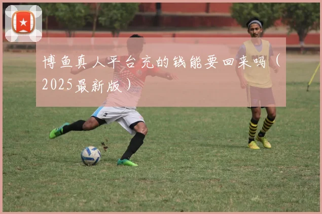 博鱼真人平台充的钱能要回来吗（2025最新版）