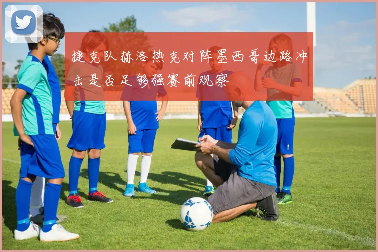 捷克队赫洛热克对阵墨西哥边路冲击是否足够强赛前观察