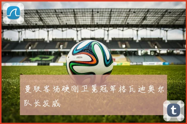 曼联客场硬刚卫冕冠军格瓦迪奥尔队长发威