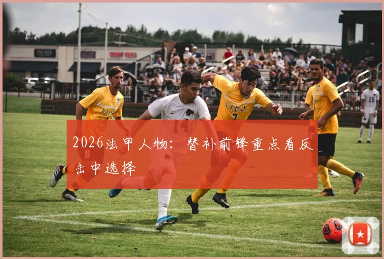 2026法甲人物：替补前锋重点看反击中选择