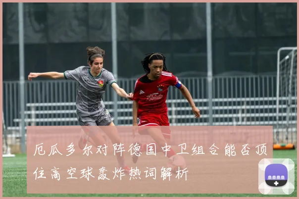 厄瓜多尔对阵德国中卫组合能否顶住高空球轰炸热词解析