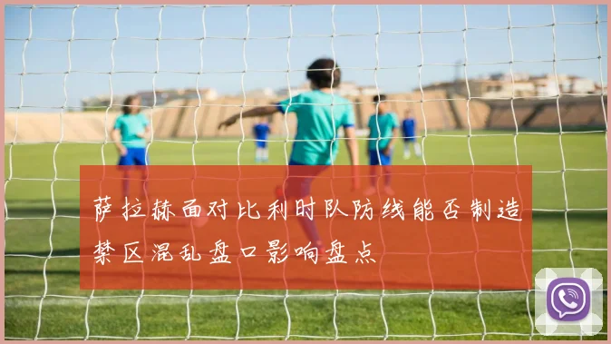萨拉赫面对比利时队防线能否制造禁区混乱盘口影响盘点