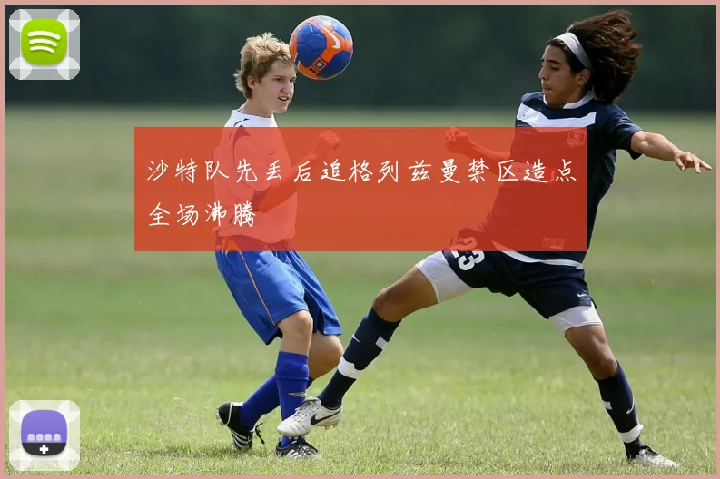 沙特队先丢后追格列兹曼禁区造点全场沸腾