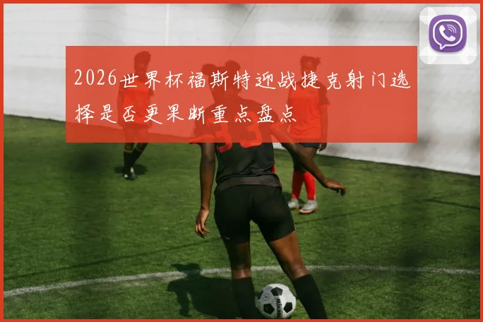 2026世界杯福斯特迎战捷克射门选择是否更果断重点盘点