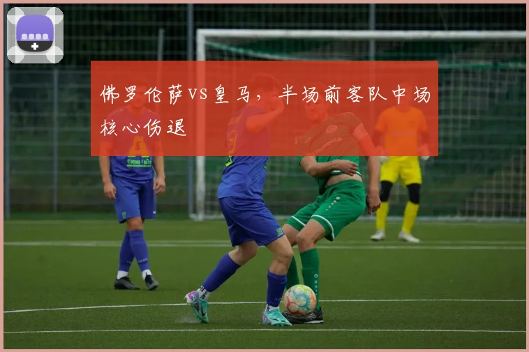 佛罗伦萨vs皇马，半场前客队中场核心伤退
