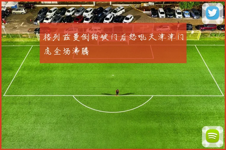 格列兹曼倒钩破门后怒吼天津津门虎全场沸腾