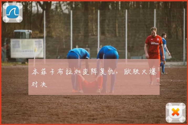 本菲卡布拉加变阵复仇，欧联火爆对决