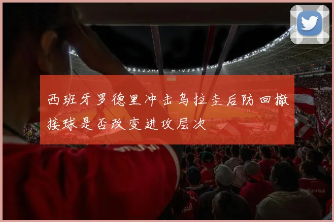 西班牙罗德里冲击乌拉圭后防回撤接球是否改变进攻层次