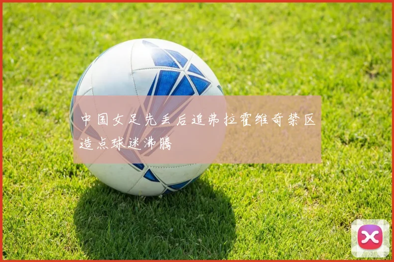中国女足先丢后追弗拉霍维奇禁区造点球迷沸腾