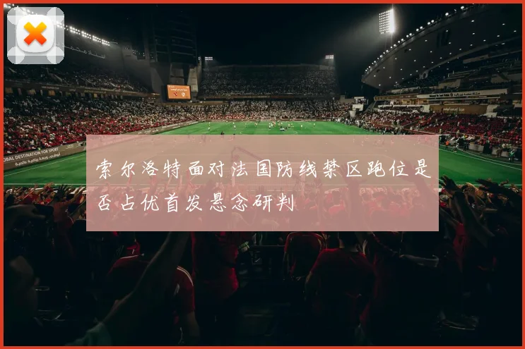 索尔洛特面对法国防线禁区跑位是否占优首发悬念研判