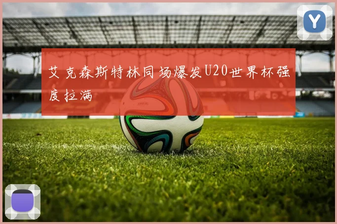 艾克森斯特林同场爆发U20世界杯强度拉满