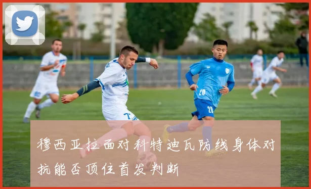 穆西亚拉面对科特迪瓦防线身体对抗能否顶住首发判断