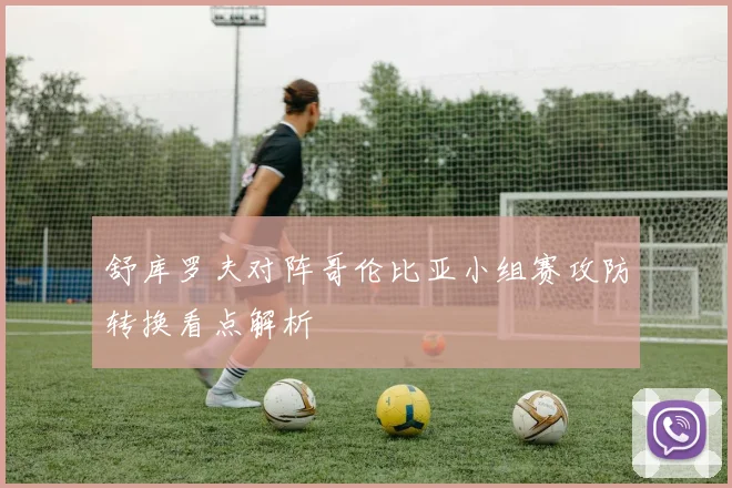 舒库罗夫对阵哥伦比亚小组赛攻防转换看点解析