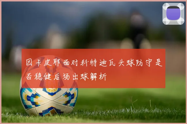 因卡皮耶面对科特迪瓦头球防守是否稳健后场出球解析