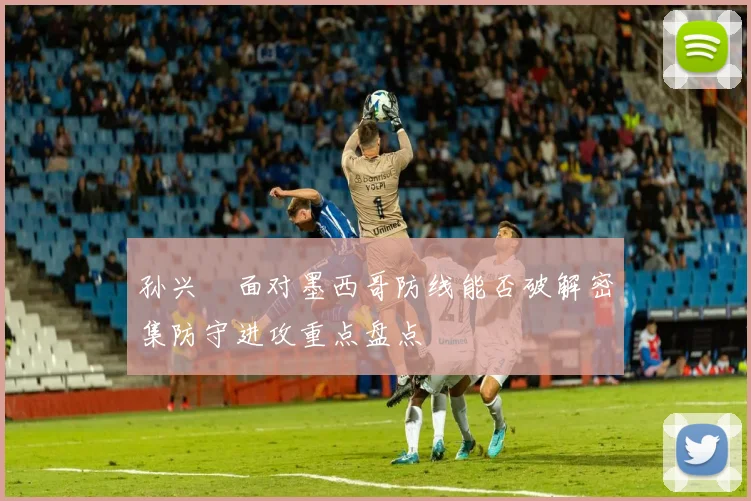 孙兴慜面对墨西哥防线能否破解密集防守进攻重点盘点