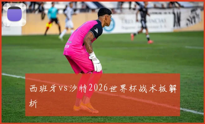 西班牙vs沙特2026世界杯战术板解析