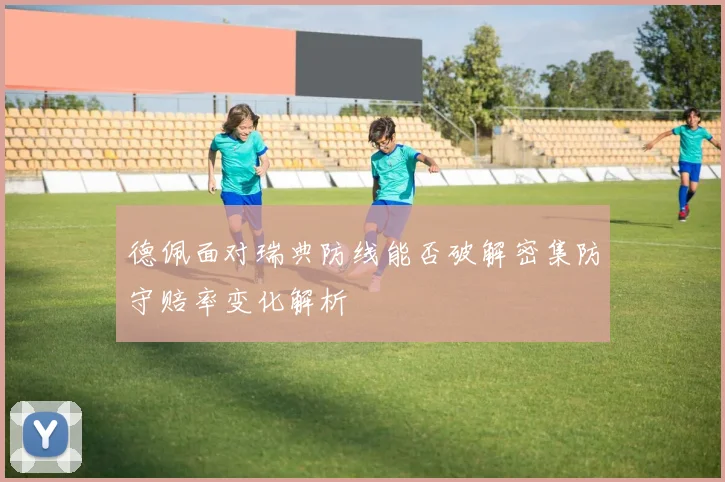 德佩面对瑞典防线能否破解密集防守赔率变化解析
