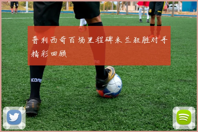 普利西奇百场里程碑米兰狂胜对手精彩回顾