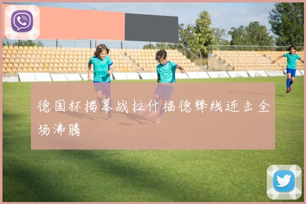 德国杯揭幕战拉什福德锋线连击全场沸腾