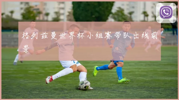 格列兹曼世界杯小组赛带队出线前景
