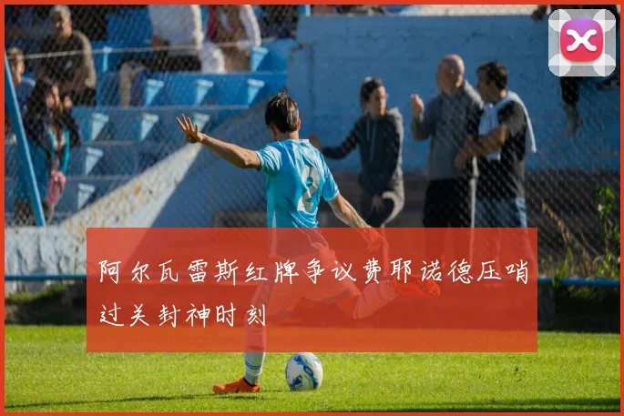 阿尔瓦雷斯红牌争议费耶诺德压哨过关封神时刻