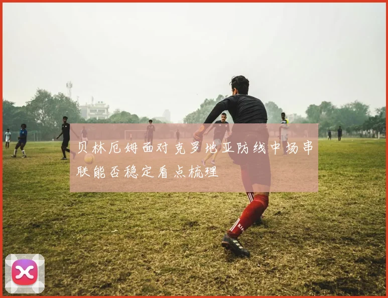 贝林厄姆面对克罗地亚防线中场串联能否稳定看点梳理