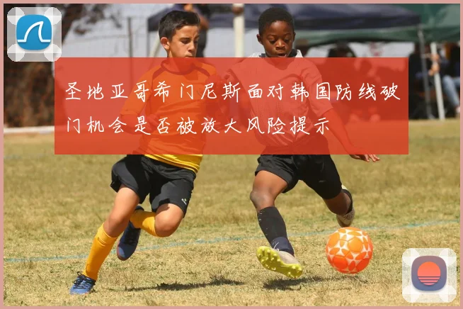 圣地亚哥希门尼斯面对韩国防线破门机会是否被放大风险提示