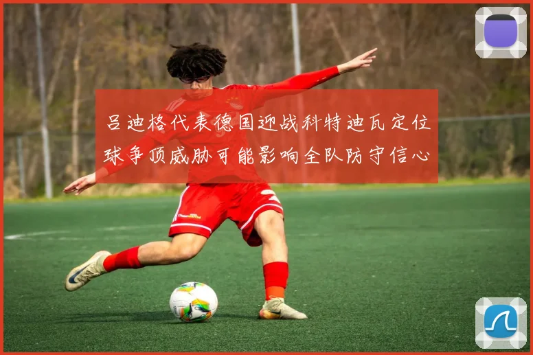 吕迪格代表德国迎战科特迪瓦定位球争顶威胁可能影响全队防守信心
