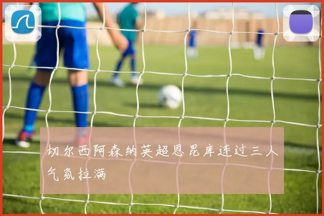 切尔西阿森纳英超恩昆库连过三人气氛拉满